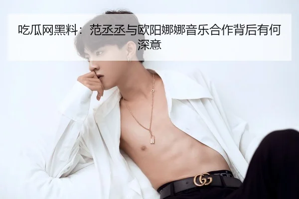 吃瓜网黑料：范丞丞与欧阳娜娜音乐合作背后有何深意